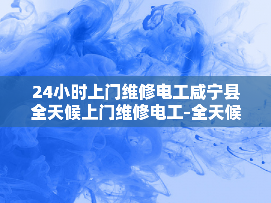 24小时上门维修电工咸宁县全天候上门维修电工-全天候服务，24小时上门维修电工—咸宁县的贴心选择