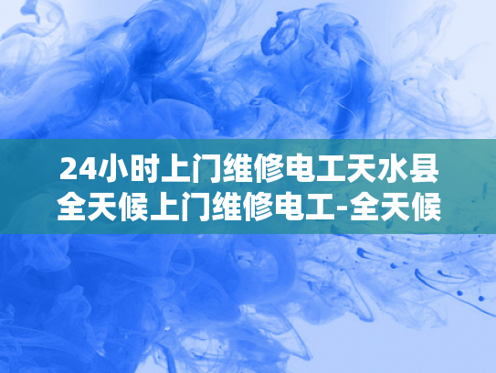 24小时上门维修电工天水县全天候上门维修电工-全天候的守护，天水县24小时上门维修电工服务