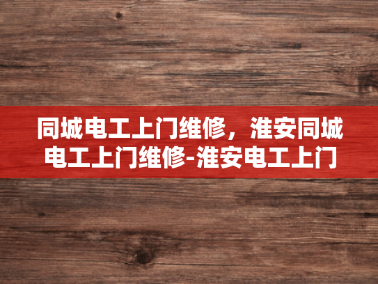 同城电工上门维修，淮安同城电工上门维修-淮安电工上门维修服务，您的居家电力安全守护者