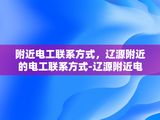 附近电工联系方式，辽源附近的电工联系方式-辽源附近电工联系方式