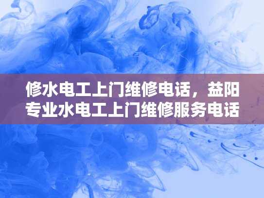 修水电工上门维修电话，益阳专业水电工上门维修服务电话-专业水电工上门维修服务—为您的家居安全保驾护航