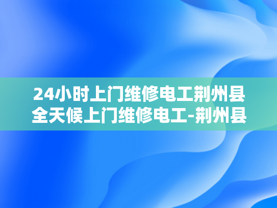 24小时上门维修电工荆州县全天候上门维修电工-荆州县全天候上门维修电工服务