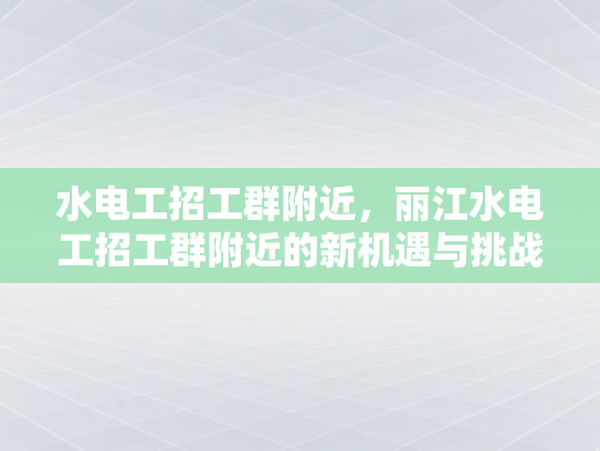 水电工招工群附近，丽江水电工招工群附近的新机遇与挑战-水电工招工群附近，丽江的新机遇与挑战