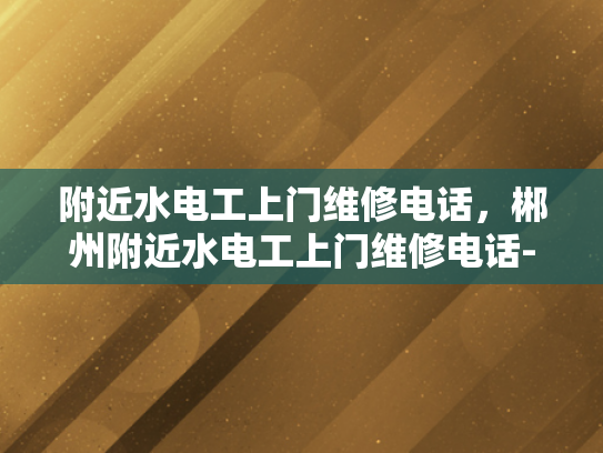 附近水电工上门维修电话，郴州附近水电工上门维修电话-寻找附近的水电工？郴州本地服务电话在此！