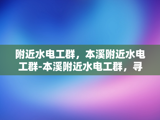 附近水电工群，本溪附近水电工群-本溪附近水电工群，寻找附近的专业水电维修服务