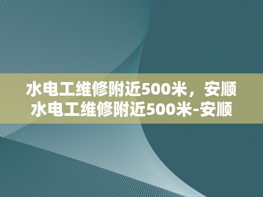 水电工维修附近500米，安顺水电工维修附近500米-安顺水电工维修服务，500米范围内，您身边的水电专家