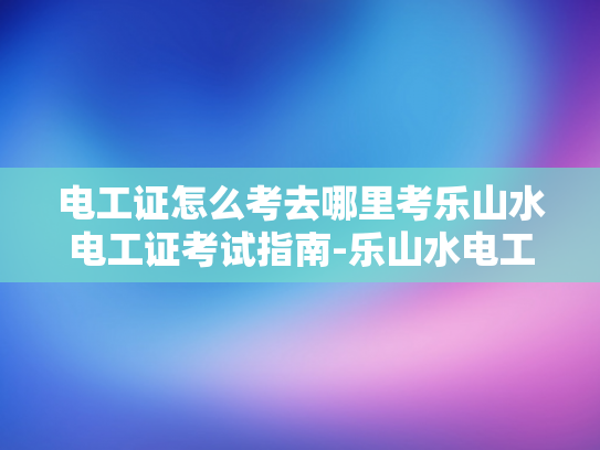 电工证怎么考去哪里考乐山水电工证考试指南-乐山水电工证考试指南