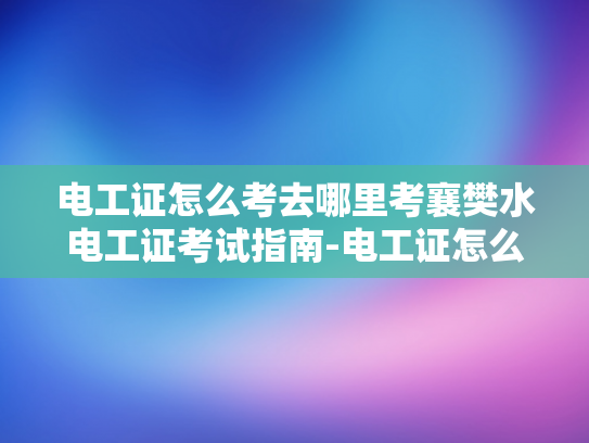 电工证怎么考去哪里考襄樊水电工证考试指南-电工证怎么考？襄樊水电工证考试指南