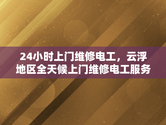 24小时上门维修电工，云浮地区全天候上门维修电工服务-全天候上门维修电工服务—云浮地区24小时响应保障