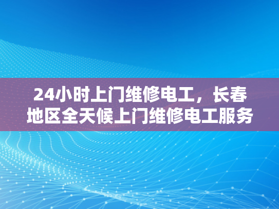24小时上门维修电工，长春地区全天候上门维修电工服务-长春地区全天候上门维修电工服务—24小时响应，保障您的用电安全