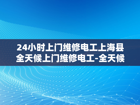 24小时上门维修电工上海县全天候上门维修电工-全天候服务，24小时上门维修电工上海县