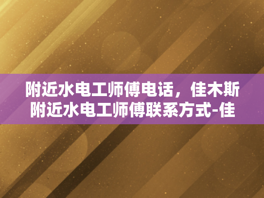 附近水电工师傅电话，佳木斯附近水电工师傅联系方式-佳木斯附近水电工师傅联系方式