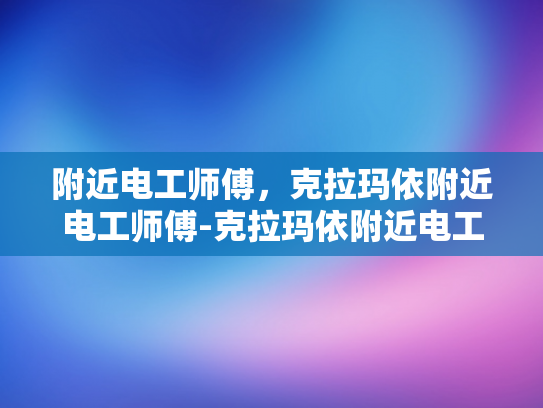 附近电工师傅，克拉玛依附近电工师傅-克拉玛依附近电工师傅的专业技能与服务
