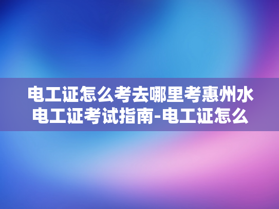 电工证怎么考去哪里考惠州水电工证考试指南-电工证怎么考？惠州水电工证考试指南