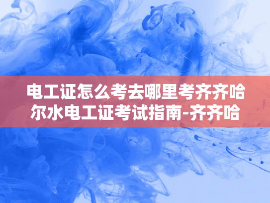 电工证怎么考去哪里考齐齐哈尔水电工证考试指南-齐齐哈尔水电工证考试指南，如何准备并成功考取电工证