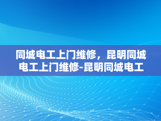 同城电工上门维修，昆明同城电工上门维修-昆明同城电工上门维修服务—您的家庭和工作场所的可靠电力伙伴