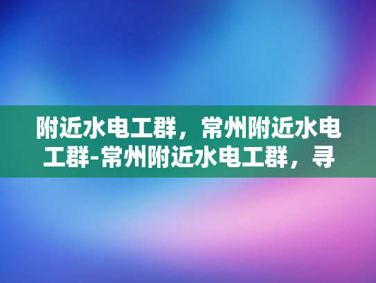附近水电工群，常州附近水电工群-常州附近水电工群，寻找专业服务，保障家居安全