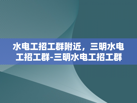 水电工招工群附近，三明水电工招工群-三明水电工招工群，寻找附近水电工的不二选择