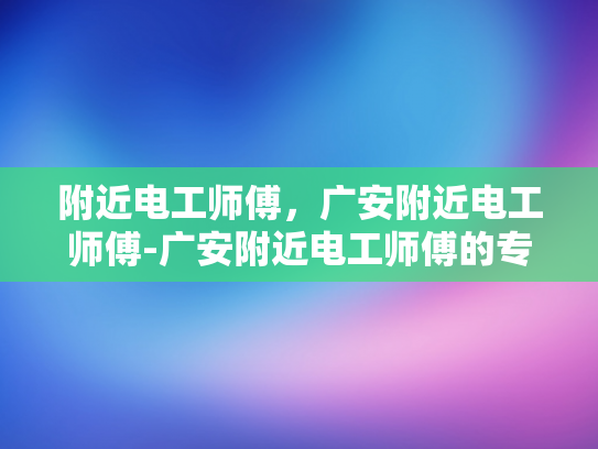 附近电工师傅，广安附近电工师傅-广安附近电工师傅的专业服务