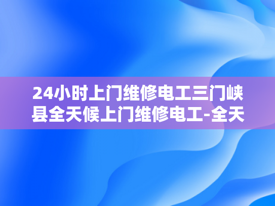 24小时上门维修电工三门峡县全天候上门维修电工-全天候服务，24小时上门维修电工—三门峡县的贴心选择