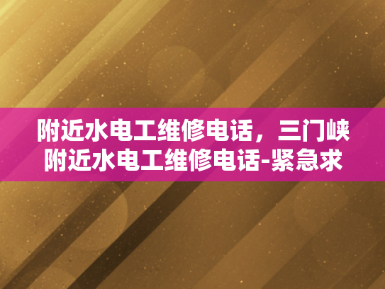附近水电工维修电话，三门峡附近水电工维修电话-紧急求助，寻找附近的水电工维修服务