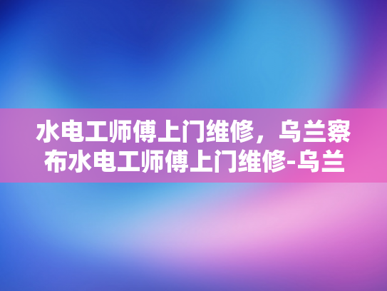 水电工师傅上门维修，乌兰察布水电工师傅上门维修-乌兰察布水电工师傅上门维修服务