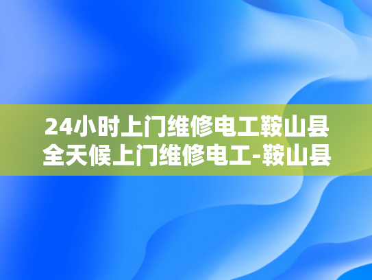 24小时上门维修电工鞍山县全天候上门维修电工-鞍山县24小时上门维修电工服务