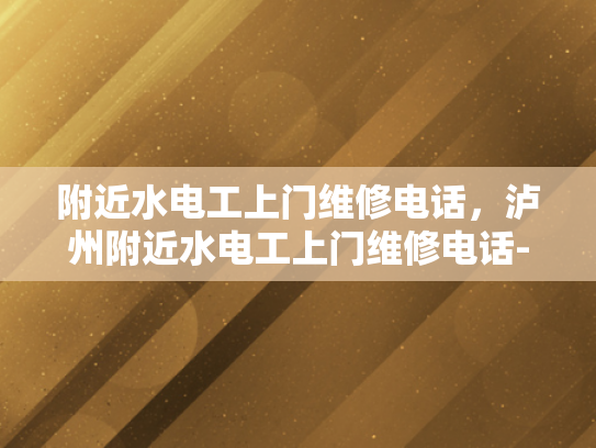附近水电工上门维修电话，泸州附近水电工上门维修电话-泸州附近水电工上门维修服务指南