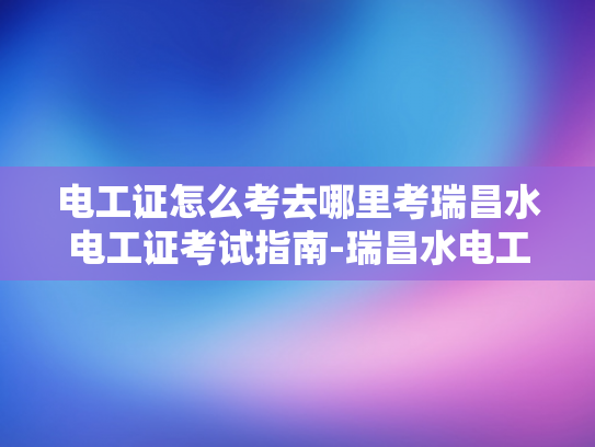 电工证怎么考去哪里考瑞昌水电工证考试指南-瑞昌水电工证考试指南