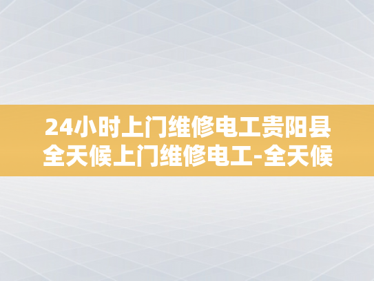 24小时上门维修电工贵阳县全天候上门维修电工-全天候服务，24小时上门维修电工贵阳县