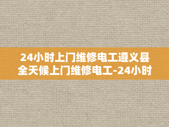 24小时上门维修电工遵义县全天候上门维修电工-24小时上门维修电工遵义县全天候服务