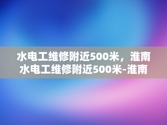水电工维修附近500米，淮南水电工维修附近500米-淮南水电工维修服务，500米半径内的便捷选择