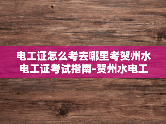 电工证怎么考去哪里考贺州水电工证考试指南-贺州水电工证考试指南