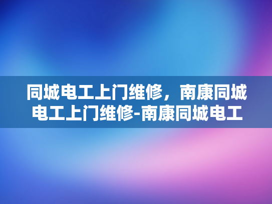 同城电工上门维修，南康同城电工上门维修-南康同城电工上门维修服务，您的家庭和商业设施的可靠守护者
