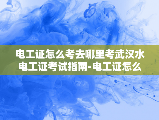电工证怎么考去哪里考武汉水电工证考试指南-电工证怎么考？武汉水电工证考试指南