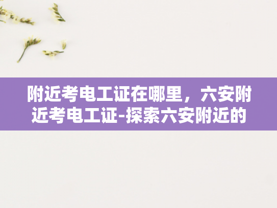 附近考电工证在哪里，六安附近考电工证-探索六安附近的电工证考取途径