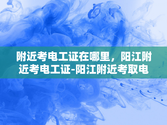附近考电工证在哪里，阳江附近考电工证-阳江附近考取电工证指南