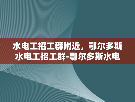 水电工招工群附近，鄂尔多斯水电工招工群-鄂尔多斯水电工招工群，寻找专业水电工的不二之选