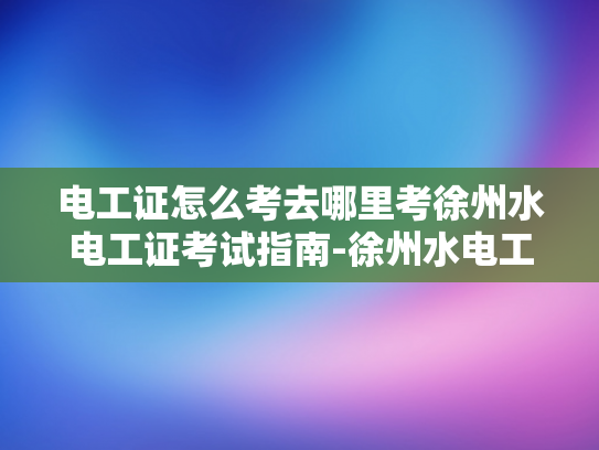 电工证怎么考去哪里考徐州水电工证考试指南-徐州水电工证考试指南