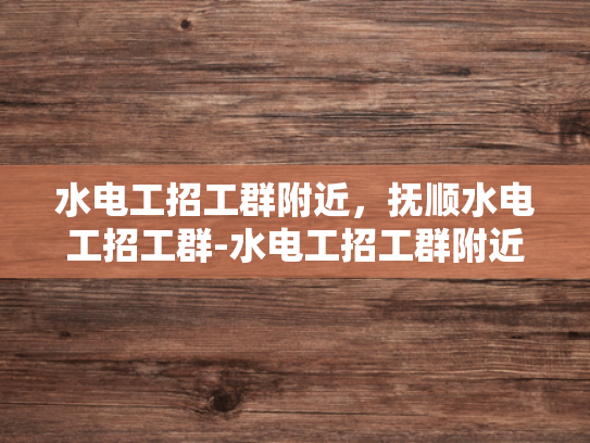 水电工招工群附近，抚顺水电工招工群-水电工招工群附近，抚顺水电工招工群