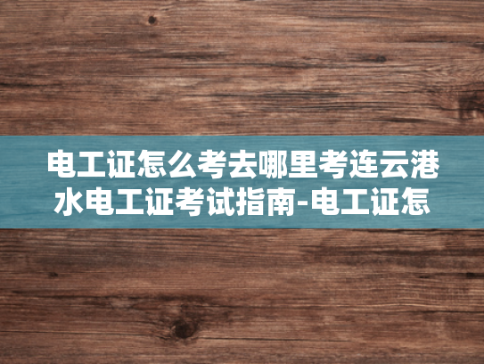 电工证怎么考去哪里考连云港水电工证考试指南-电工证怎么考去哪里考连云港水电工证考试指南