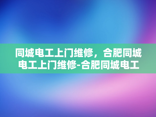 同城电工上门维修，合肥同城电工上门维修-合肥同城电工上门维修服务，您的家庭电力问题解决专家