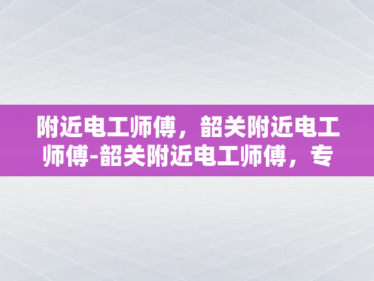 附近电工师傅，韶关附近电工师傅-韶关附近电工师傅，专业服务，保障安全