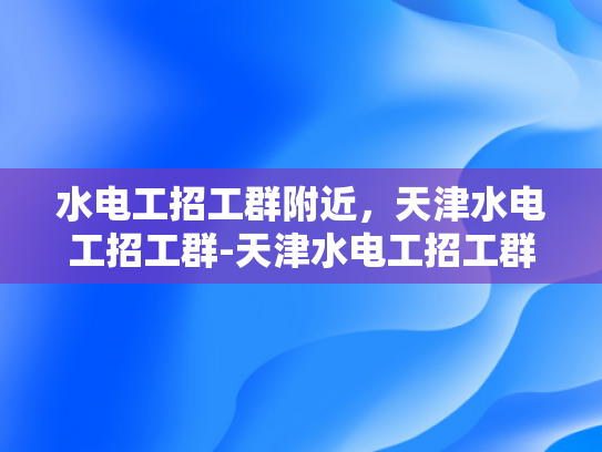 水电工招工群附近，天津水电工招工群-天津水电工招工群，寻找附近的水电维修专家
