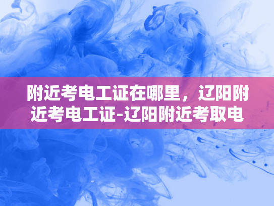 附近考电工证在哪里，辽阳附近考电工证-辽阳附近考取电工证的指南