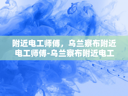 附近电工师傅，乌兰察布附近电工师傅-乌兰察布附近电工师傅的专业技能与服务
