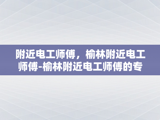 附近电工师傅，榆林附近电工师傅-榆林附近电工师傅的专业技能与服务保障