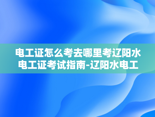 电工证怎么考去哪里考辽阳水电工证考试指南-辽阳水电工证考试指南