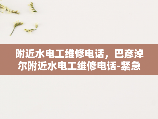 附近水电工维修电话，巴彦淖尔附近水电工维修电话-紧急求助！巴彦淖尔附近水电工维修电话指南