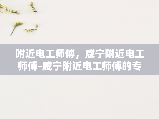 附近电工师傅，咸宁附近电工师傅-咸宁附近电工师傅的专业技能与服务